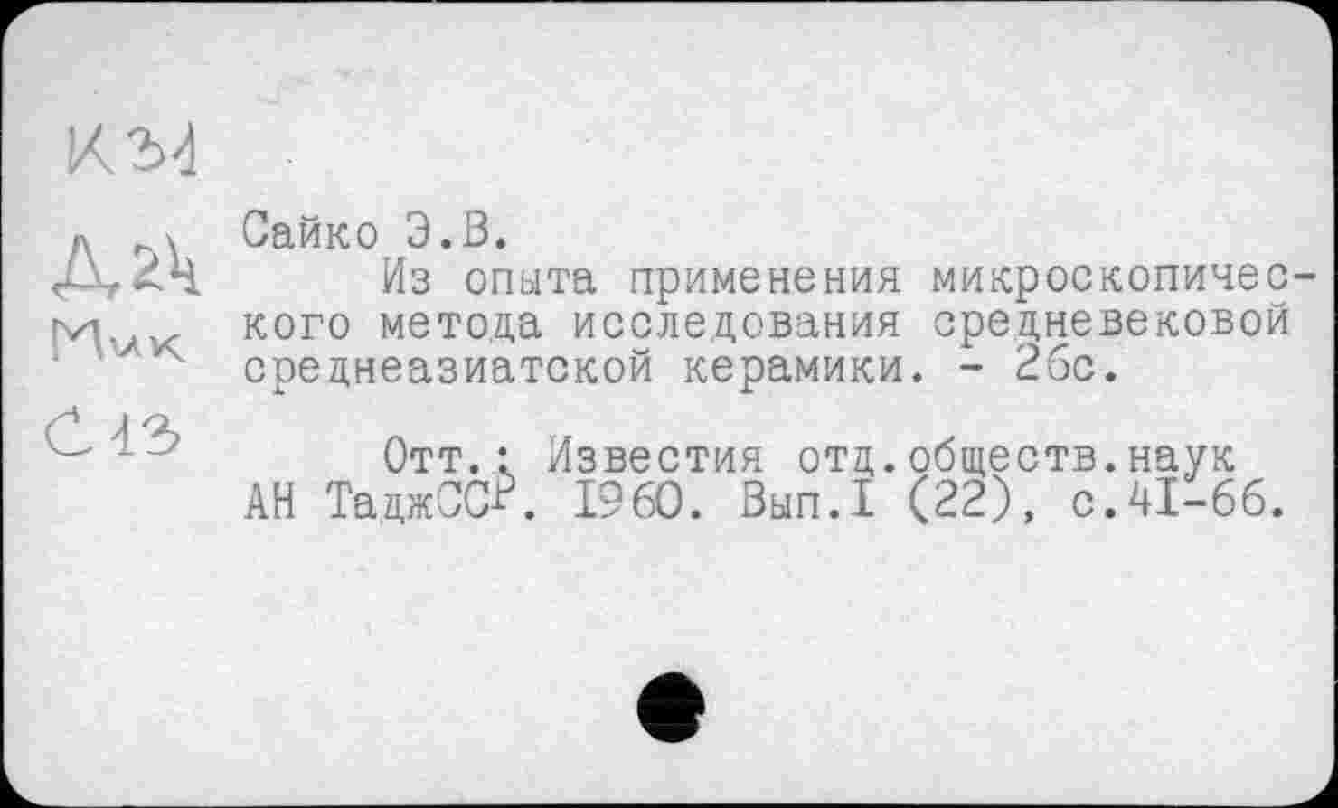 ﻿К2И
ГИ'.лк
С 43
Сайко Э.З.
Из опыта применения микроскопического метода исследования средневековой среднеазиатской керамики. - 2бс.
Отт.: Известия отд.обществ.наук АН ТаджСС^. I960. Вып.1 (22), с.41-66.